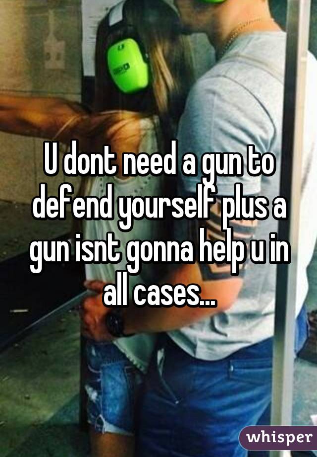 U dont need a gun to defend yourself plus a gun isnt gonna help u in all cases...