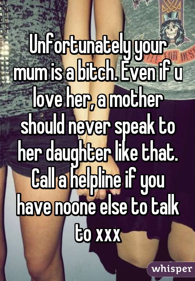 Unfortunately your mum is a bitch. Even if u love her, a mother should never speak to her daughter like that. Call a helpline if you have noone else to talk to xxx