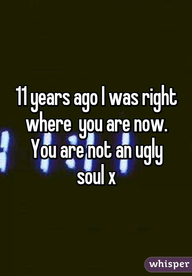 11 years ago I was right where  you are now.
You are not an ugly soul x