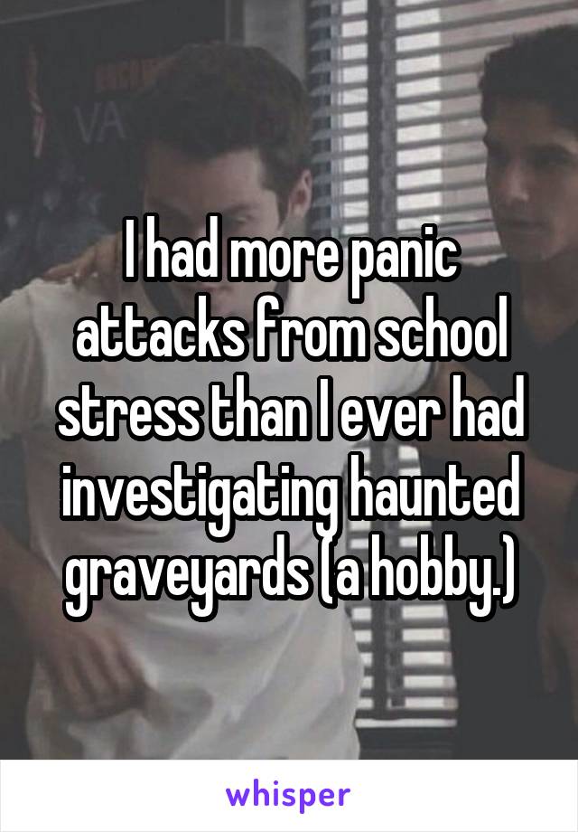 I had more panic attacks from school stress than I ever had investigating haunted graveyards (a hobby.)