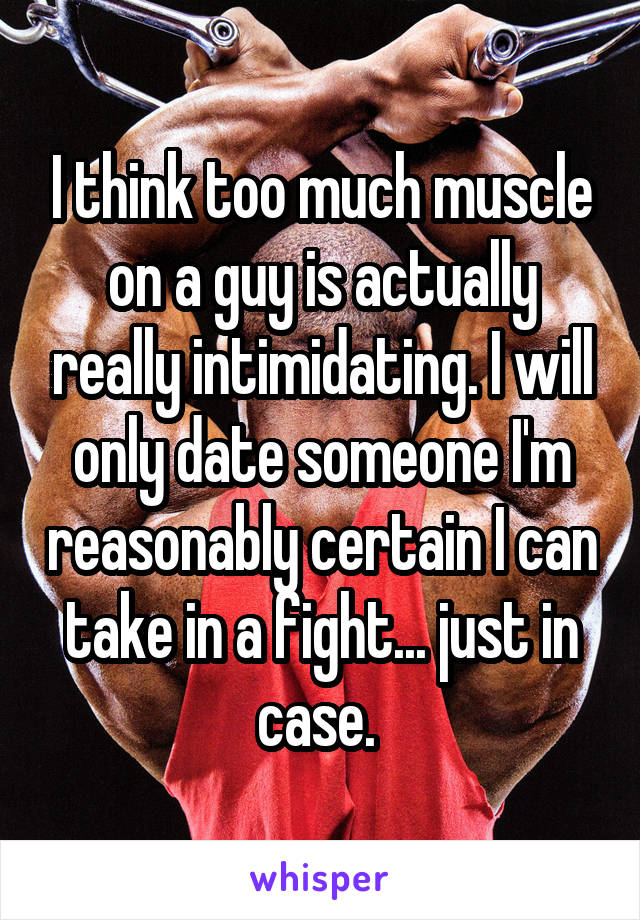 I think too much muscle on a guy is actually really intimidating. I will only date someone I'm reasonably certain I can take in a fight... just in case. 