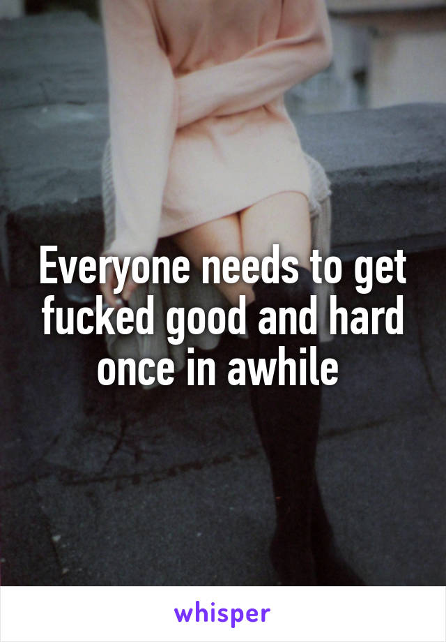 Everyone needs to get fucked good and hard once in awhile 