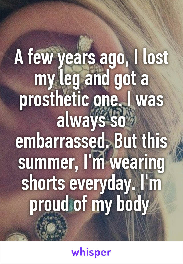 A few years ago, I lost my leg and got a prosthetic one. I was always so embarrassed. But this summer, I'm wearing shorts everyday. I'm proud of my body 