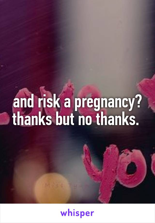 and risk a pregnancy? thanks but no thanks. 