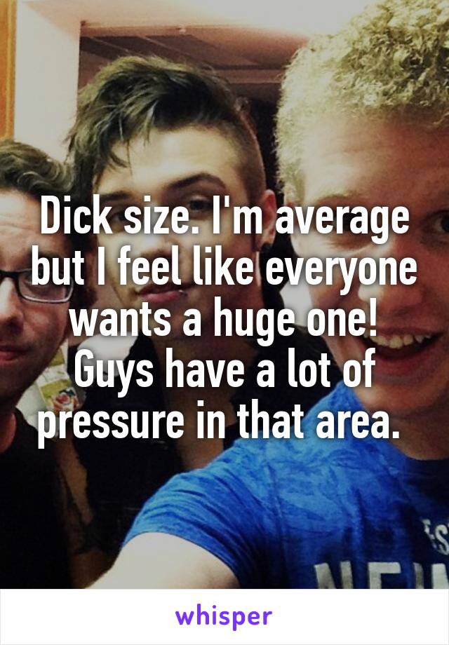 Dick size. I'm average but I feel like everyone wants a huge one! Guys have a lot of pressure in that area. 