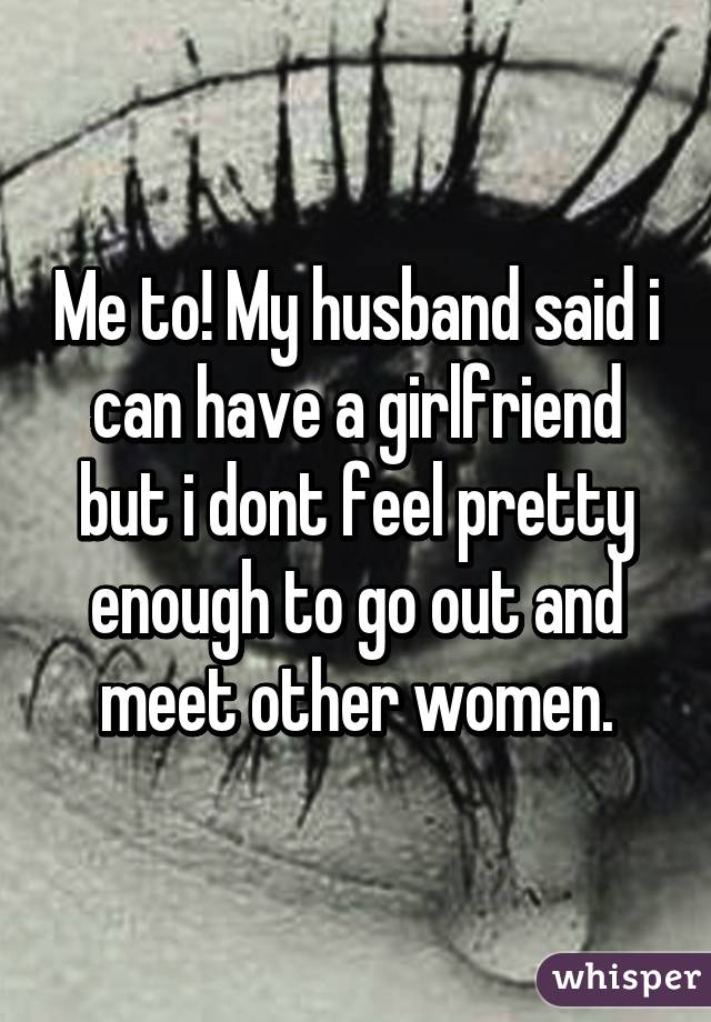 Me to! My husband said i can have a girlfriend but i dont feel pretty enough to go out and meet other women.