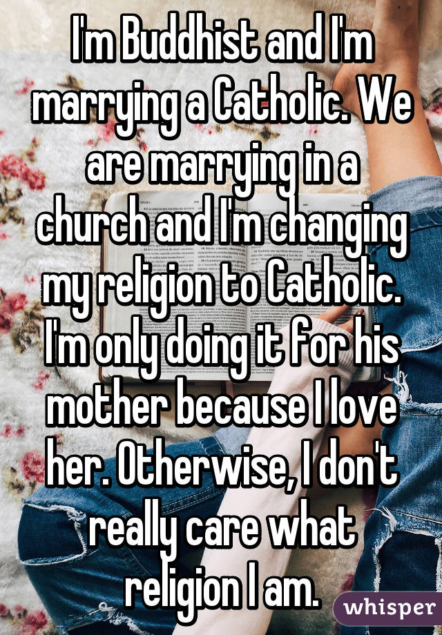 I'm Buddhist and I'm marrying a Catholic. We are marrying in a church and I'm changing my religion to Catholic. I'm only doing it for his mother because I love her. Otherwise, I don't really care what religion I am.
