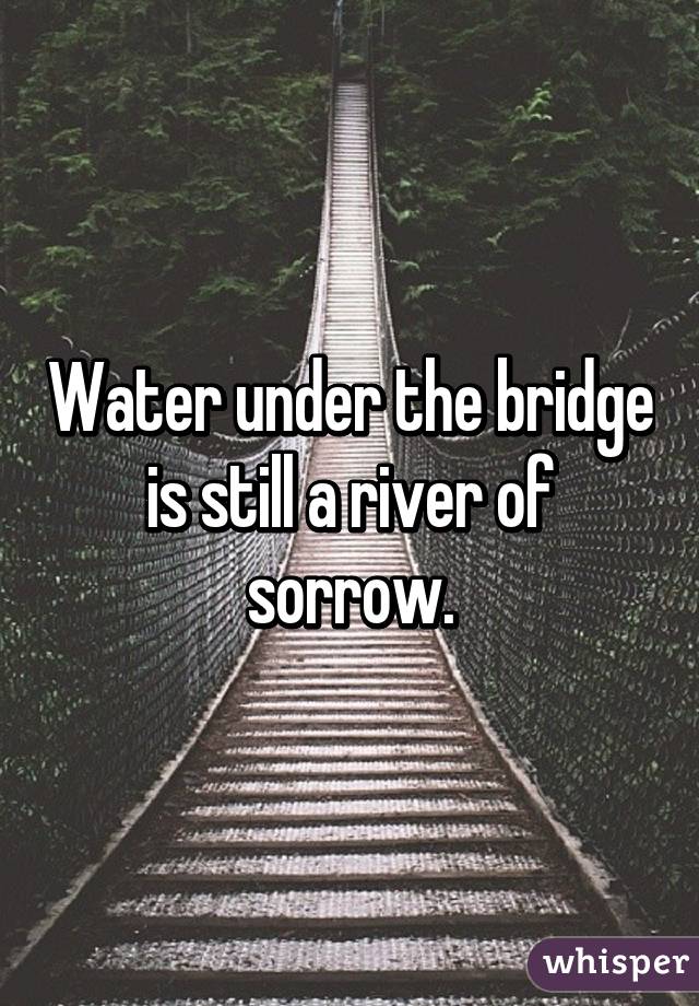 Water under the bridge is still a river of sorrow.