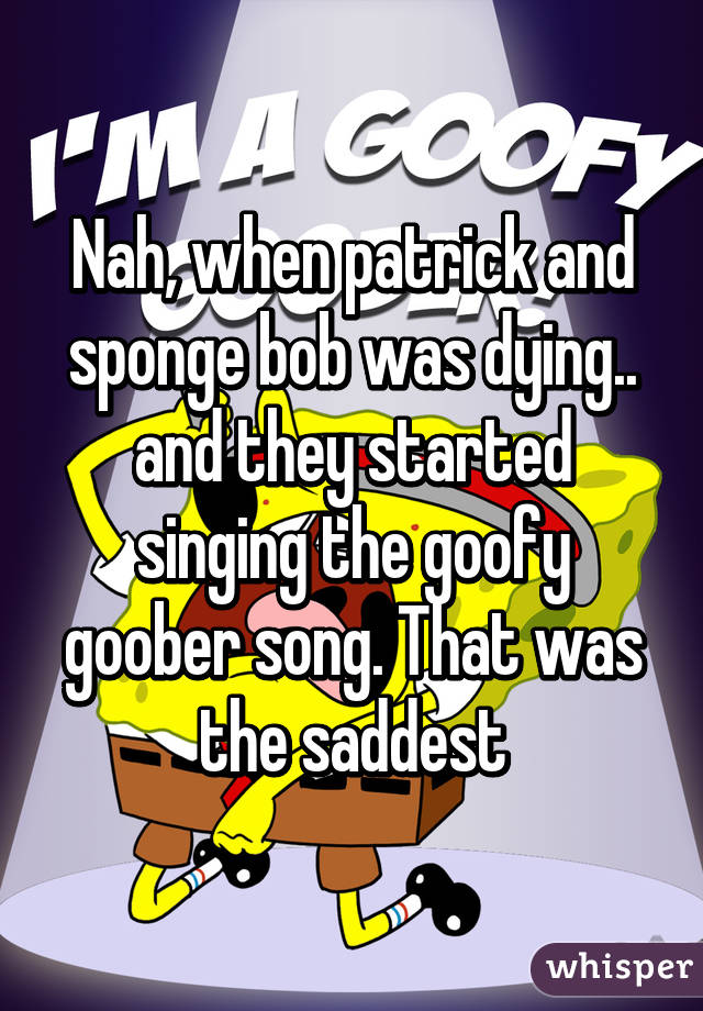 Nah, when patrick and sponge bob was dying.. and they started singing the goofy goober song. That was the saddest