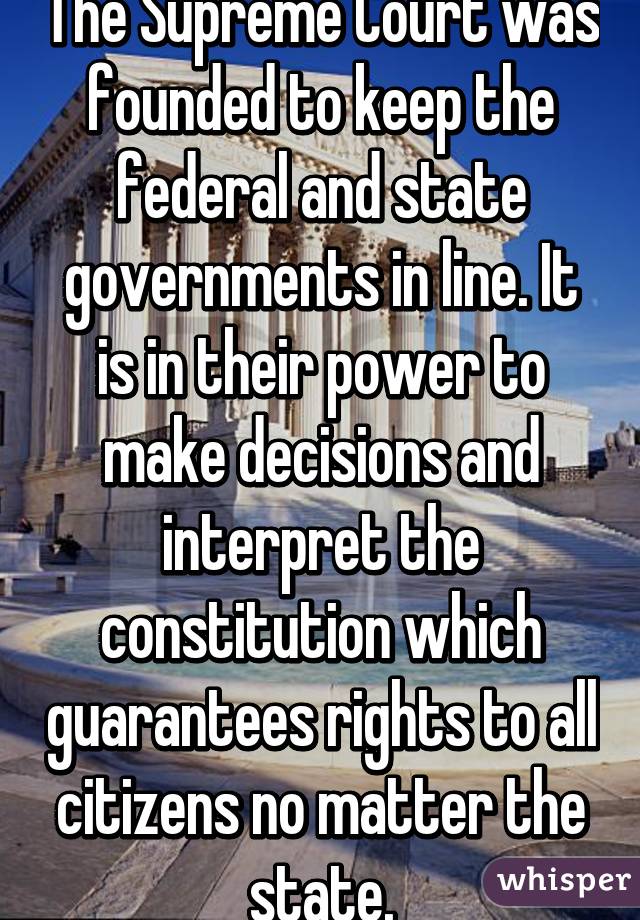 The Supreme Court was founded to keep the federal and state governments in line. It is in their power to make decisions and interpret the constitution which guarantees rights to all citizens no matter the state.