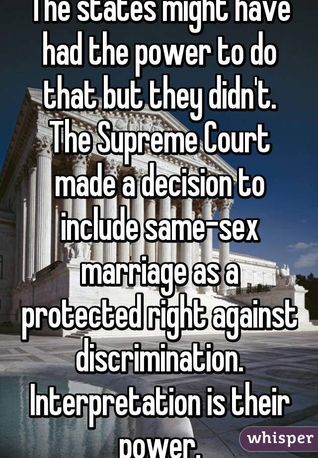 The states might have had the power to do that but they didn't. The Supreme Court made a decision to include same-sex marriage as a protected right against discrimination. Interpretation is their power.