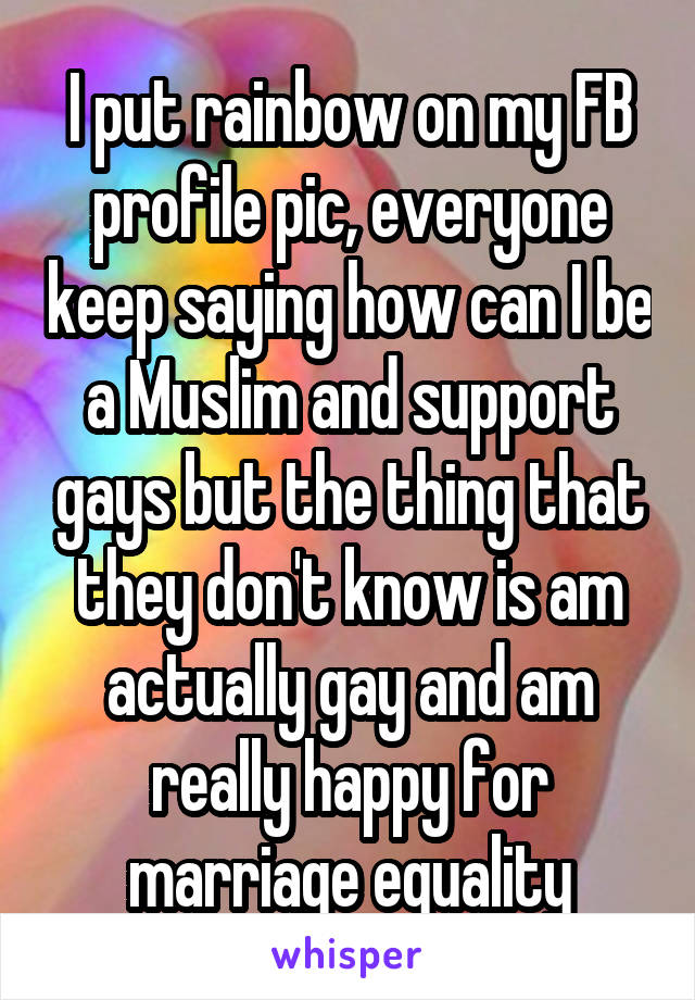 I put rainbow on my FB profile pic, everyone keep saying how can I be a Muslim and support gays but the thing that they don't know is am actually gay and am really happy for marriage equality