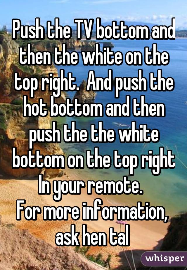 Push the TV bottom and then the white on the top right.  And push the hot bottom and then push the the white bottom on the top right In your remote.  
For more information,  ask hen tal 