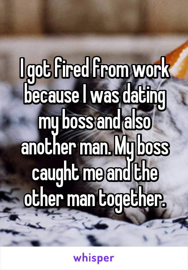 I got fired from work because I was dating my boss and also another man. My boss caught me and the other man together.