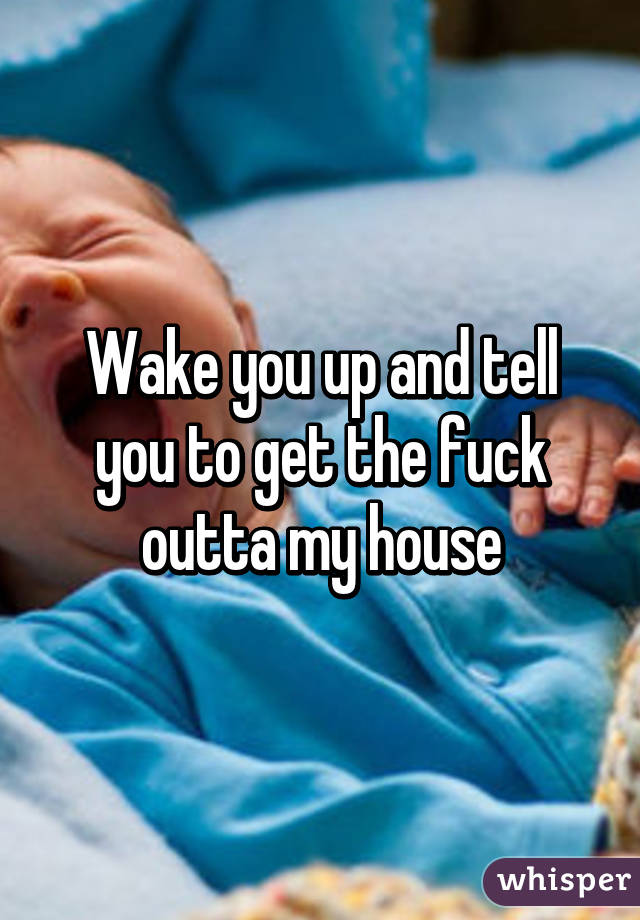 Wake you up and tell you to get the fuck outta my house