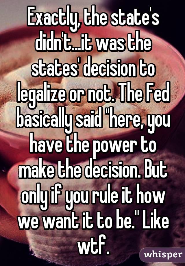 Exactly, the state's didn't...it was the states' decision to legalize or not. The Fed basically said "here, you have the power to make the decision. But only if you rule it how we want it to be." Like wtf.