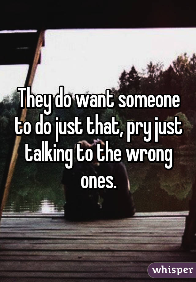 They do want someone to do just that, pry just talking to the wrong ones.