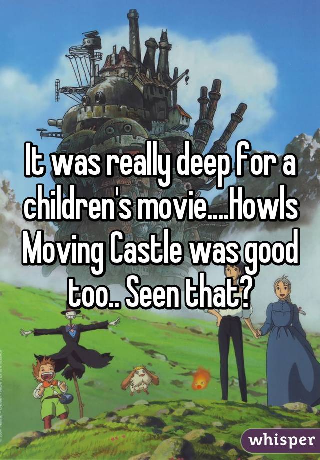 It was really deep for a children's movie....Howls Moving Castle was good too.. Seen that?