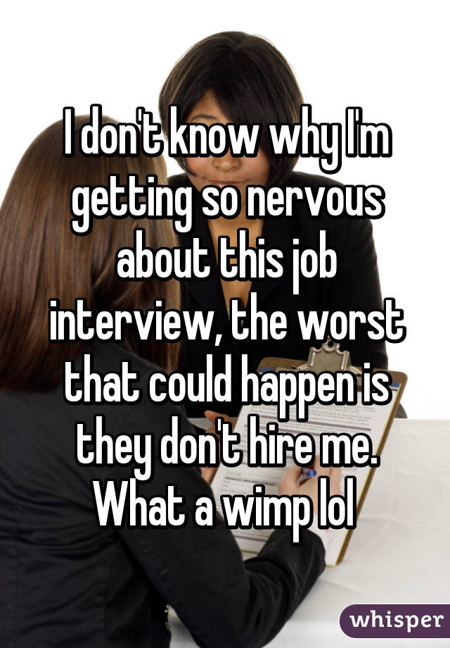 I don't know why I'm getting so nervous about this job interview, the worst that could happen is they don't hire me. What a wimp lol 