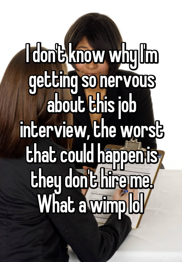 I don't know why I'm getting so nervous about this job interview, the worst that could happen is they don't hire me. What a wimp lol 