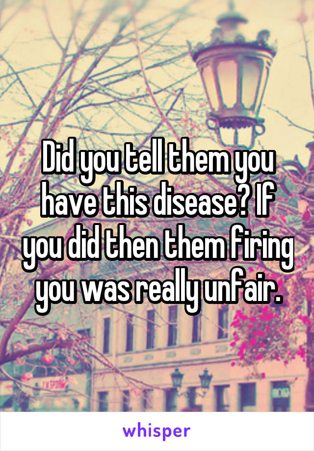 Did you tell them you have this disease? If you did then them firing you was really unfair.