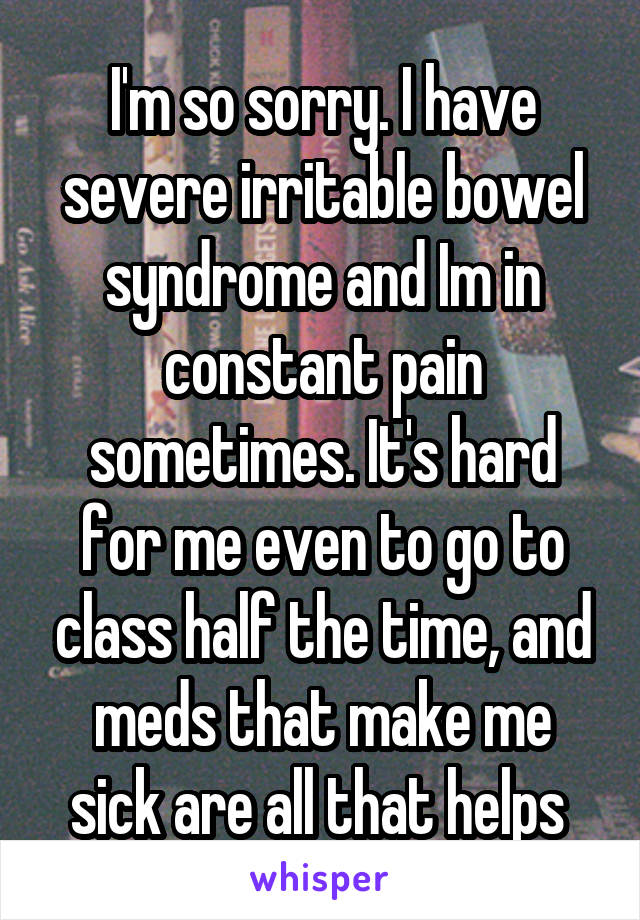 I'm so sorry. I have severe irritable bowel syndrome and Im in constant pain sometimes. It's hard for me even to go to class half the time, and meds that make me sick are all that helps 