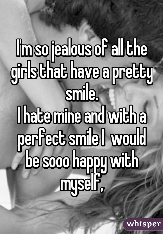 I'm so jealous of all the girls that have a pretty smile.
I hate mine and with a perfect smile I  would be sooo happy with myself,
