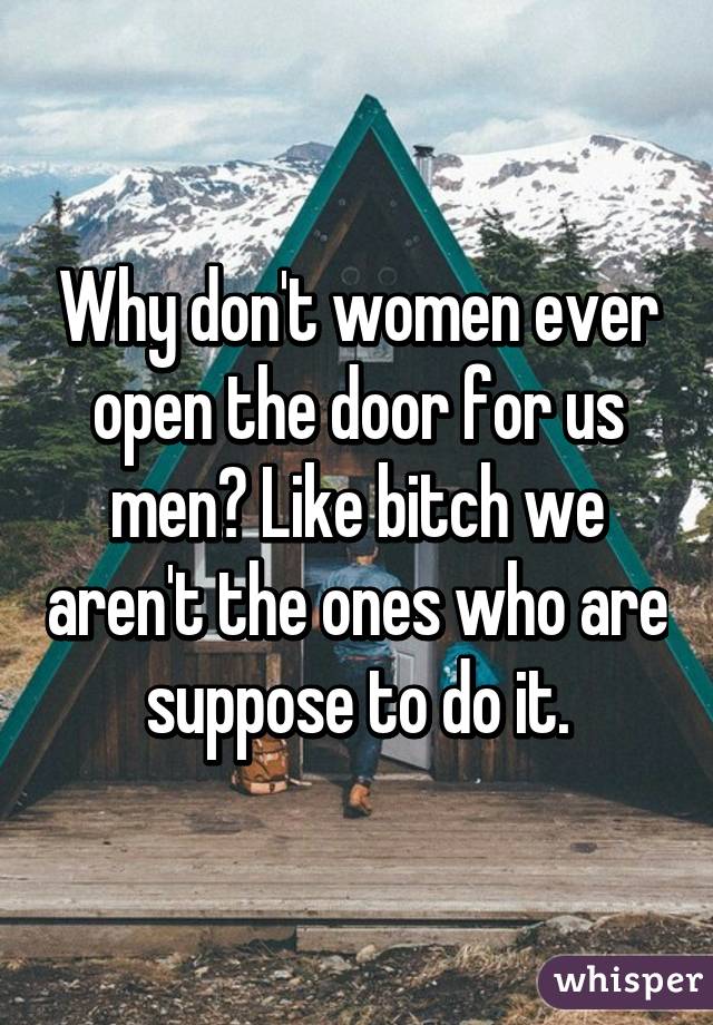 Why don't women ever open the door for us men? Like bitch we aren't the ones who are suppose to do it.