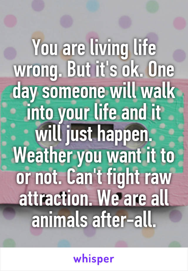 You are living life wrong. But it's ok. One day someone will walk into your life and it will just happen. Weather you want it to or not. Can't fight raw attraction. We are all animals after-all.