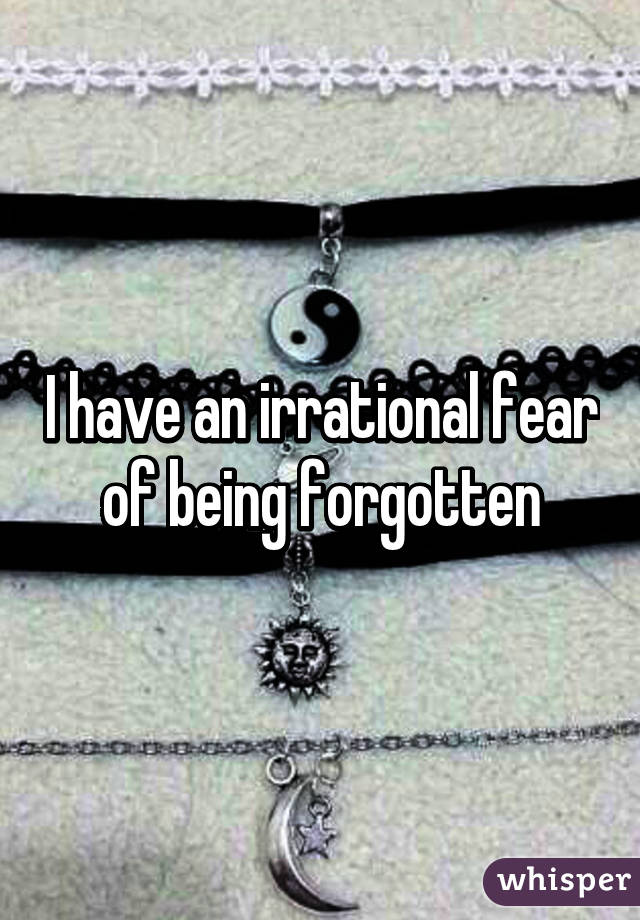 I have an irrational fear of being forgotten