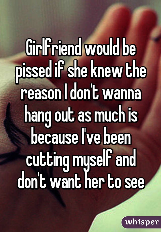 Girlfriend would be pissed if she knew the reason I don't wanna hang out as much is because I've been cutting myself and don't want her to see