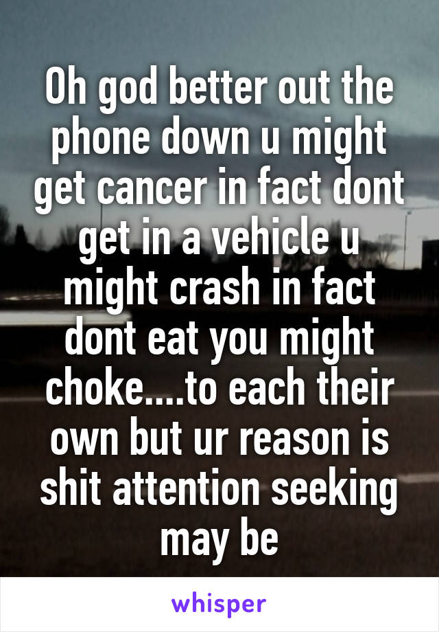 Oh god better out the phone down u might get cancer in fact dont get in a vehicle u might crash in fact dont eat you might choke....to each their own but ur reason is shit attention seeking may be