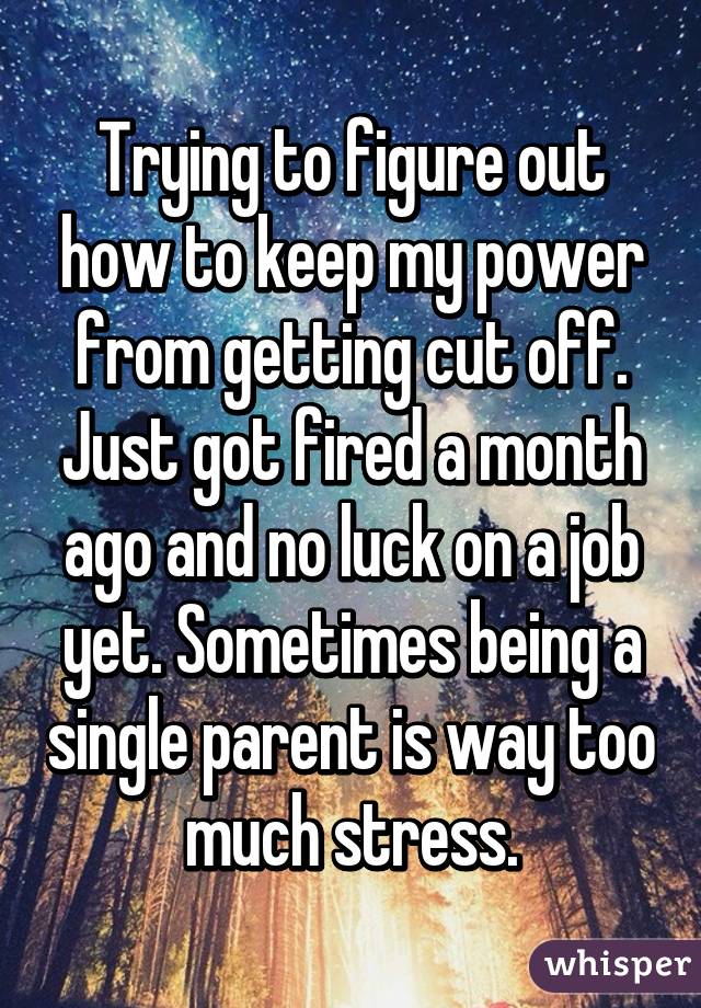 Trying to figure out how to keep my power from getting cut off. Just got fired a month ago and no luck on a job yet. Sometimes being a single parent is way too much stress.