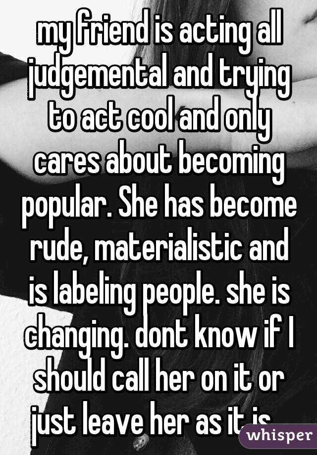 my friend is acting all judgemental and trying to act cool and only cares about becoming popular. She has become rude, materialistic and is labeling people. she is changing. dont know if I should call her on it or just leave her as it is...