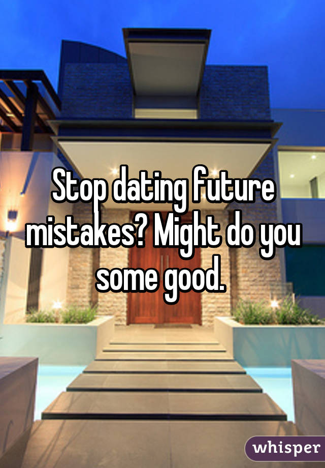 Stop dating future mistakes? Might do you some good. 