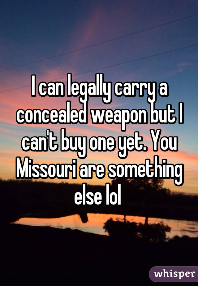 I can legally carry a concealed weapon but I can't buy one yet. You Missouri are something else lol 