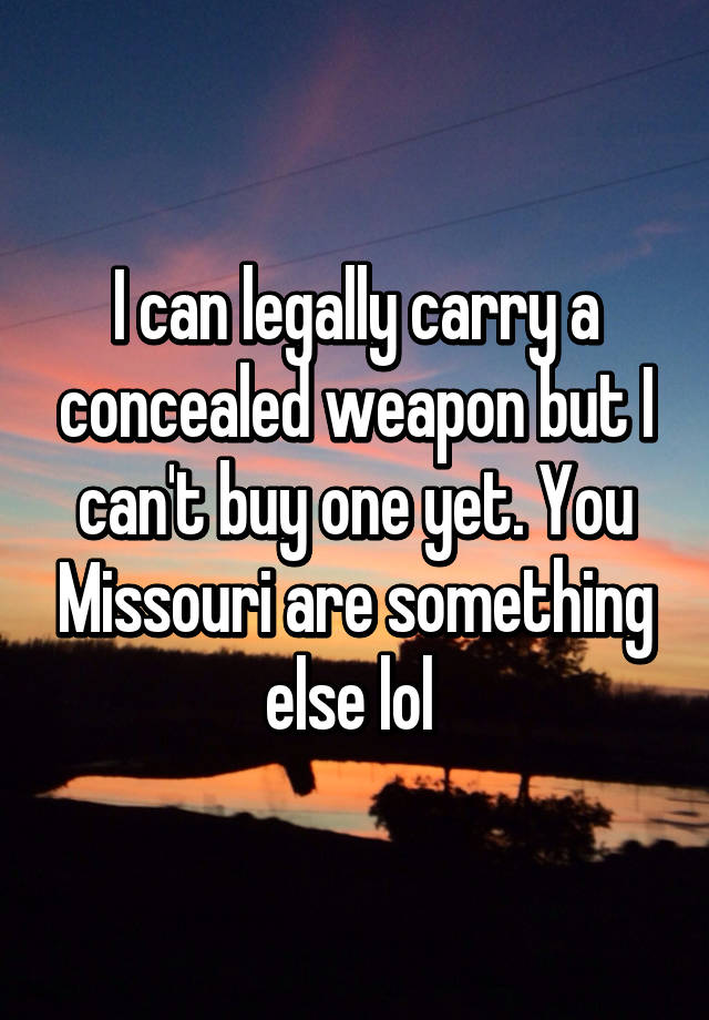 I can legally carry a concealed weapon but I can't buy one yet. You Missouri are something else lol 