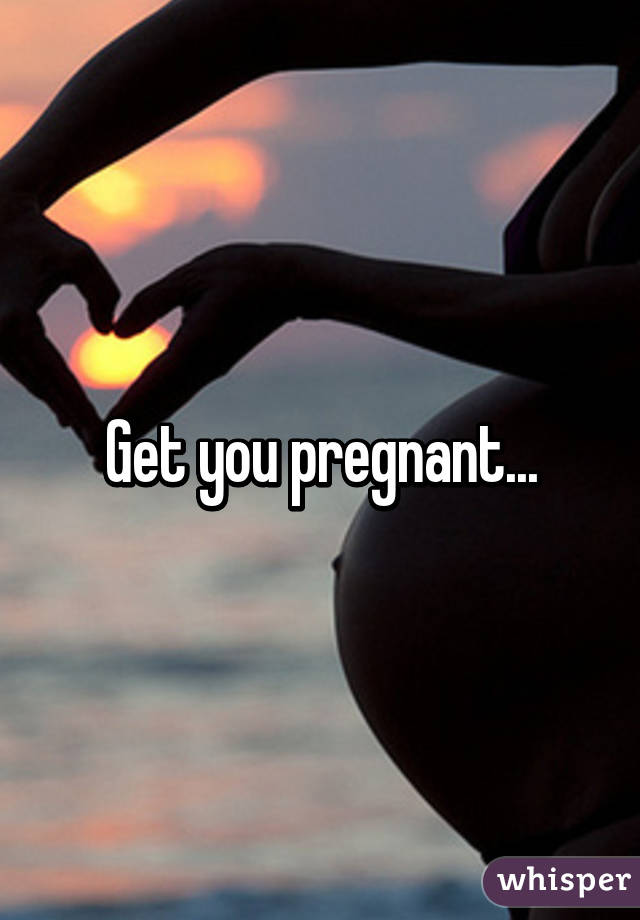 Get you pregnant...