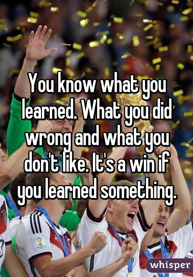 You know what you learned. What you did wrong and what you don't like. It's a win if you learned something.