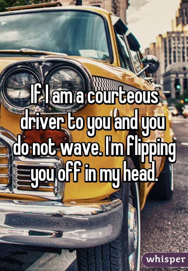 If I am a courteous driver to you and you  do not wave. I'm flipping you off in my head.