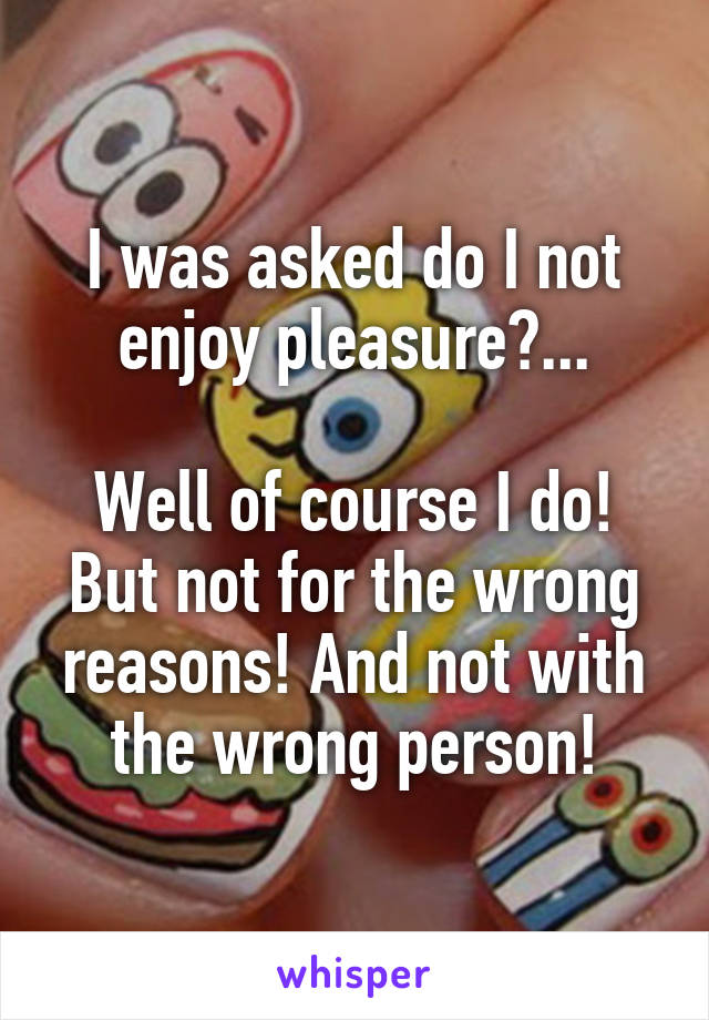I was asked do I not enjoy pleasure?...

Well of course I do! But not for the wrong reasons! And not with the wrong person!