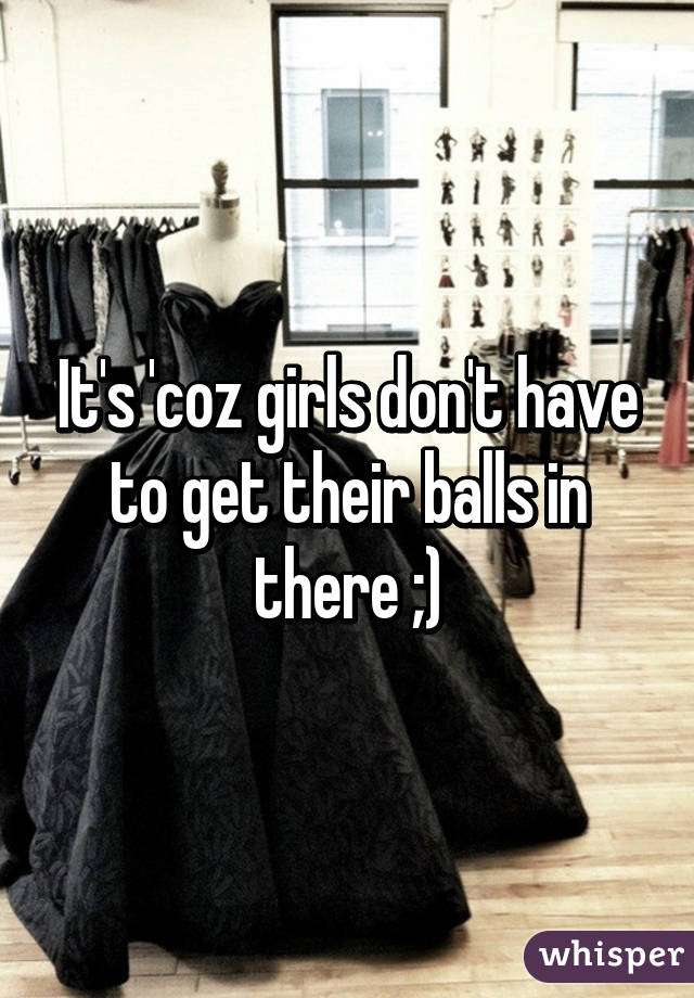 It's 'coz girls don't have to get their balls in there ;)