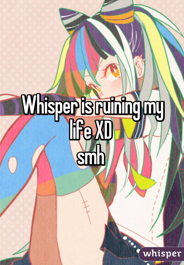 Whisper is ruining my life XD 
smh 