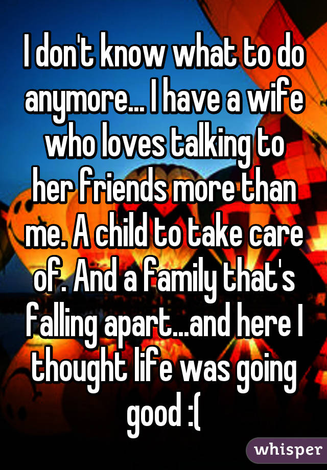 I don't know what to do anymore... I have a wife who loves talking to her friends more than me. A child to take care of. And a family that's falling apart...and here I thought life was going good :(