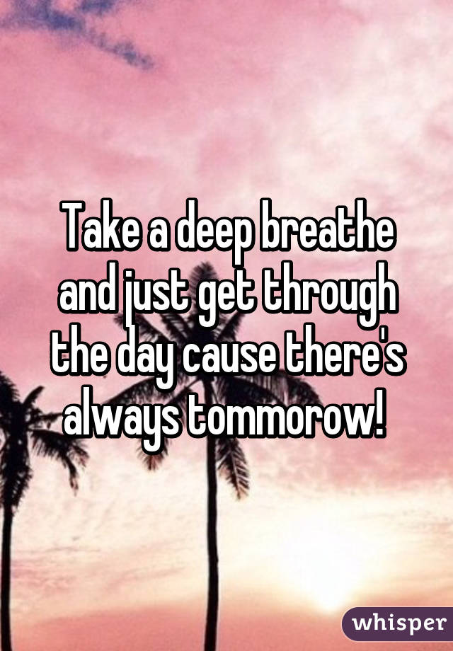 Take a deep breathe and just get through the day cause there's always tommorow! 
