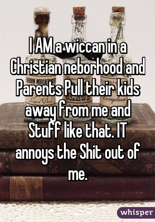 I AM a wiccan in a Christian neborhood and Parents Pull their kids away from me and Stuff like that. IT annoys the Shit out of me.