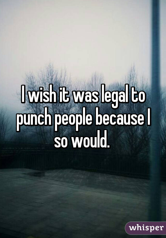 I wish it was legal to punch people because I so would. 