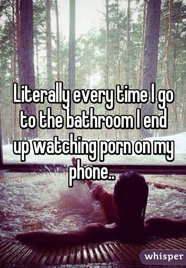 Literally every time I go to the bathroom I end up watching porn on my phone.. 