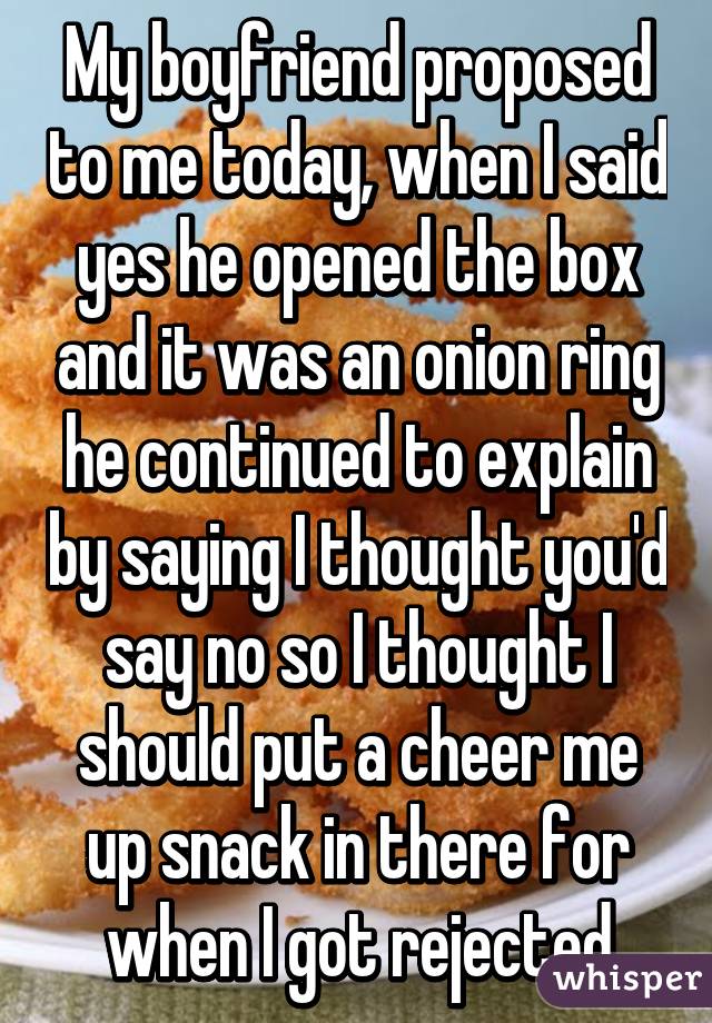 My boyfriend proposed to me today, when I said yes he opened the box and it was an onion ring he continued to explain by saying I thought you'd say no so I thought I should put a cheer me up snack in there for when I got rejected