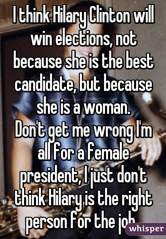 I think Hilary Clinton will win elections, not because she is the best candidate, but because she is a woman.
Don't get me wrong I'm all for a female president, I just don't think Hilary is the right person for the job. 